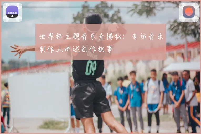 世界杯主题音乐全揭秘:专访音乐制作人讲述创作故事