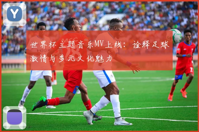 世界杯主题音乐MV上线:诠释足球激情与多元文化魅力
