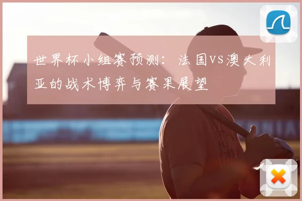 世界杯小组赛预测:法国vs澳大利亚的战术博弈与赛果展望