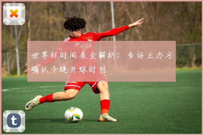 世界杯时间表全解析:专访主办方确认今晚开球时刻