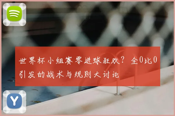 世界杯小组赛零进球狂欢?全0比0引发的战术与规则大讨论