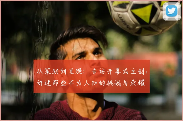 从策划到呈现:专访开幕式主创,讲述那些不为人知的挑战与荣耀