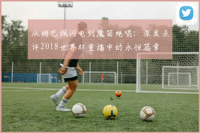 从姆巴佩闪电到魔笛绝唱:深度点评2018世界杯重播中的永恒篇章