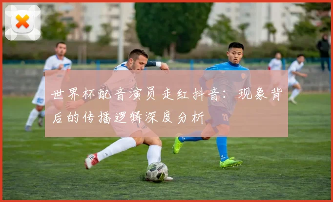 世界杯配音演员走红抖音:现象背后的传播逻辑深度分析