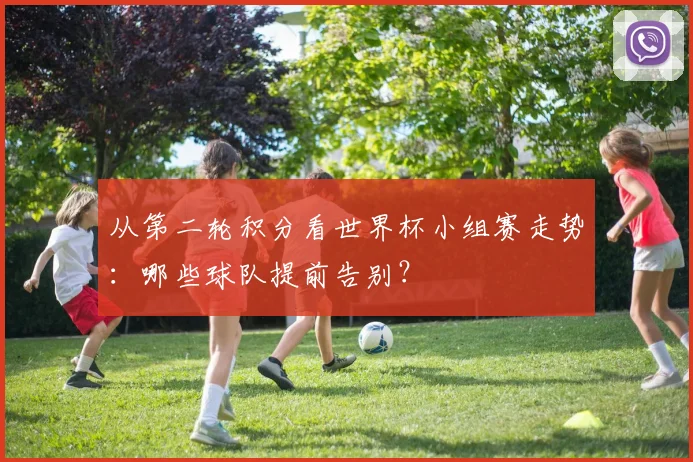 从第二轮积分看世界杯小组赛走势:哪些球队提前告别?