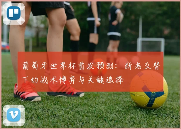 葡萄牙世界杯首发预测：新老交替下的战术博弈与关键选择